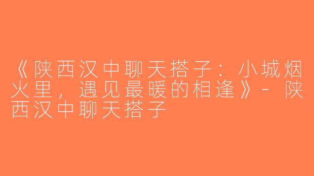 《陕西汉中聊天搭子：小城烟火里，遇见最暖的相逢》-陕西汉中聊天搭子