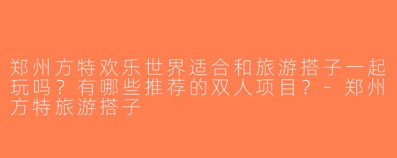 郑州方特欢乐世界适合和旅游搭子一起玩吗？有哪些推荐的双人项目？-郑州方特旅游搭子