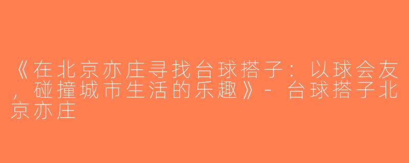 《在北京亦庄寻找台球搭子：以球会友，碰撞城市生活的乐趣》-台球搭子北京亦庄