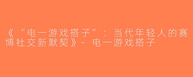 《“电一游戏搭子”：当代年轻人的赛博社交新默契》-电一游戏搭子