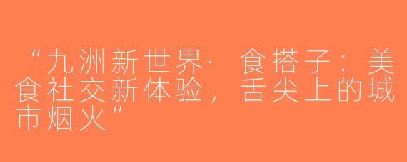 “九洲新世界·食搭子：美食社交新体验，舌尖上的城市烟火”