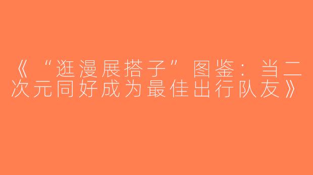 《“逛漫展搭子”图鉴：当二次元同好成为最佳出行队友》