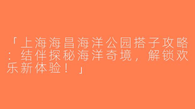 「上海海昌海洋公园搭子攻略：结伴探秘海洋奇境，解锁欢乐新体验！」