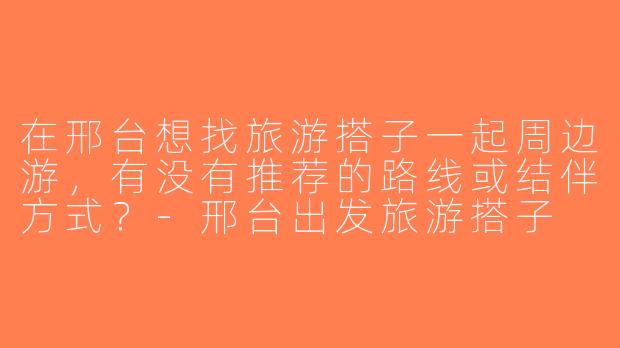 在邢台想找旅游搭子一起周边游，有没有推荐的路线或结伴方式？-邢台出发旅游搭子