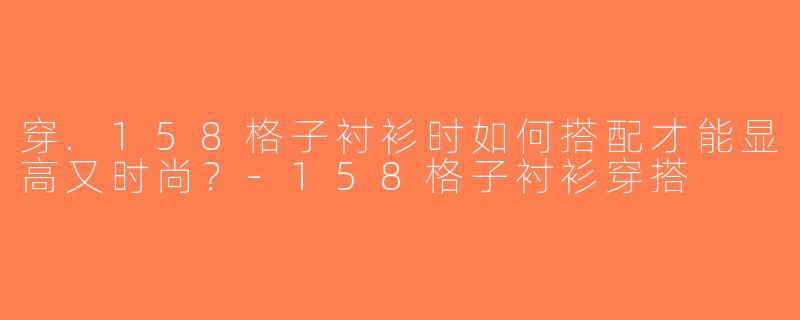 穿.158格子衬衫时如何搭配才能显高又时尚？-158格子衬衫穿搭