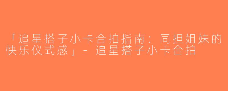 「追星搭子小卡合拍指南：同担姐妹的快乐仪式感」-追星搭子小卡合拍