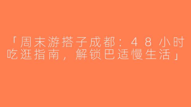 「周末游搭子成都：48小时吃逛指南，解锁巴适慢生活」