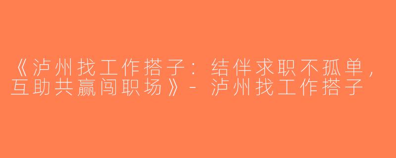 《泸州找工作搭子：结伴求职不孤单，互助共赢闯职场》-泸州找工作搭子