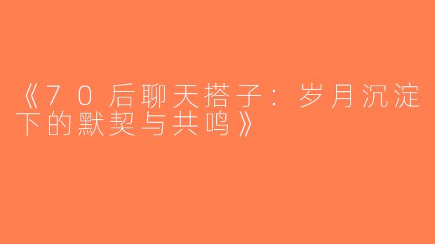 《70后聊天搭子：岁月沉淀下的默契与共鸣》