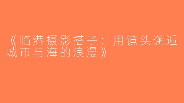 《临港摄影搭子：用镜头邂逅城市与海的浪漫》