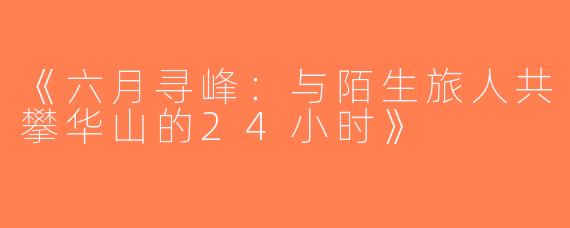 《六月寻峰：与陌生旅人共攀华山的24小时》