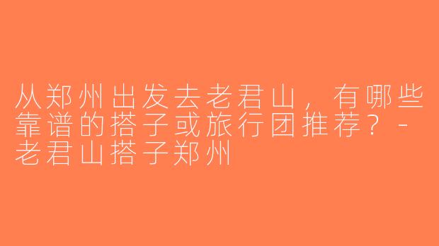 从郑州出发去老君山，有哪些靠谱的搭子或旅行团推荐？-老君山搭子郑州