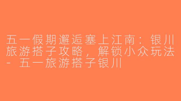五一假期邂逅塞上江南：银川旅游搭子攻略，解锁小众玩法-五一旅游搭子银川