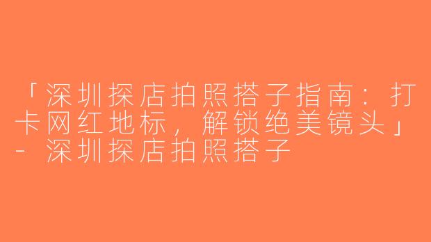 「深圳探店拍照搭子指南：打卡网红地标，解锁绝美镜头」-深圳探店拍照搭子