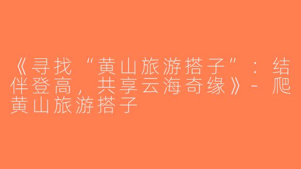 《寻找“黄山旅游搭子”：结伴登高，共享云海奇缘》-爬黄山旅游搭子