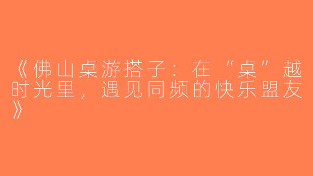 《佛山桌游搭子：在“桌”越时光里，遇见同频的快乐盟友》