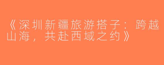 《深圳新疆旅游搭子：跨越山海，共赴西域之约》