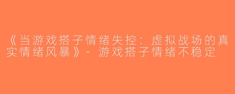 《当游戏搭子情绪失控：虚拟战场的真实情绪风暴》-游戏搭子情绪不稳定