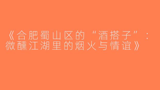 《合肥蜀山区的“酒搭子”：微醺江湖里的烟火与情谊》