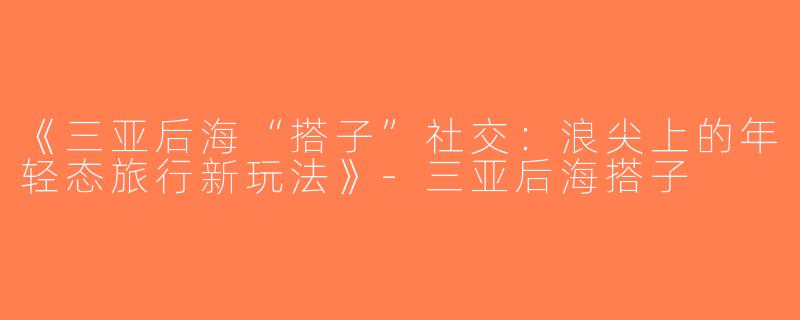 《三亚后海“搭子”社交：浪尖上的年轻态旅行新玩法》-三亚后海搭子