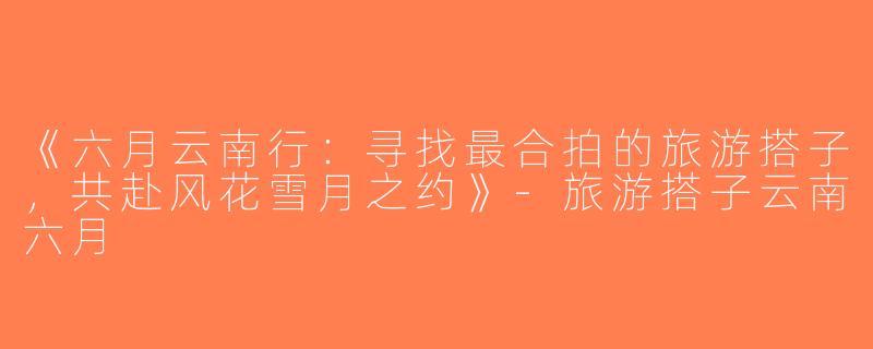 《六月云南行：寻找最合拍的旅游搭子，共赴风花雪月之约》-旅游搭子云南六月