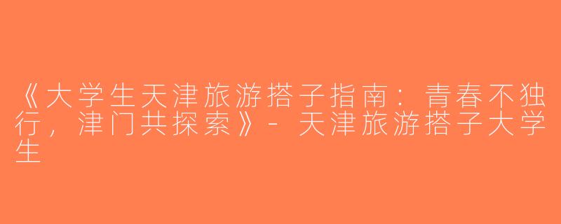 《大学生天津旅游搭子指南：青春不独行，津门共探索》-天津旅游搭子大学生