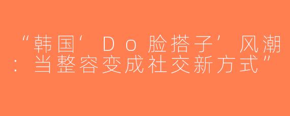 “韩国‘Do脸搭子’风潮：当整容变成社交新方式”
