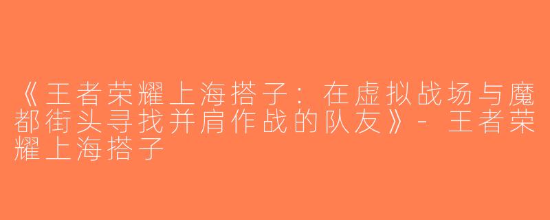《王者荣耀上海搭子：在虚拟战场与魔都街头寻找并肩作战的队友》-王者荣耀上海搭子