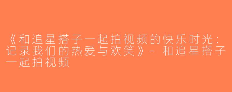 《和追星搭子一起拍视频的快乐时光：记录我们的热爱与欢笑》-和追星搭子一起拍视频