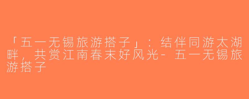 「五一无锡旅游搭子」：结伴同游太湖畔，共赏江南春末好风光-五一无锡旅游搭子