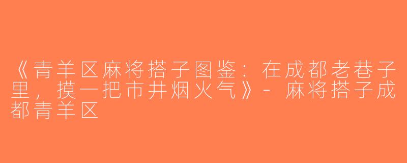 《青羊区麻将搭子图鉴：在成都老巷子里，摸一把市井烟火气》-麻将搭子成都青羊区