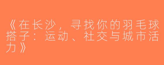 《在长沙，寻找你的羽毛球搭子：运动、社交与城市活力》