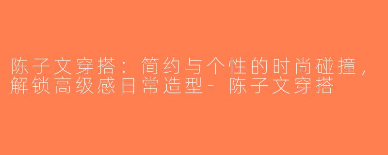 陈子文穿搭：简约与个性的时尚碰撞，解锁高级感日常造型-陈子文穿搭