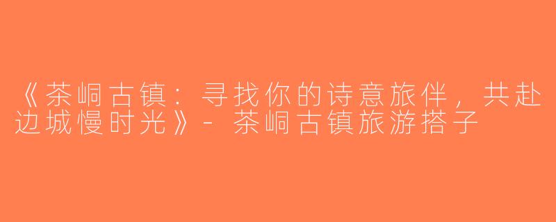 《茶峒古镇：寻找你的诗意旅伴，共赴边城慢时光》-茶峒古镇旅游搭子