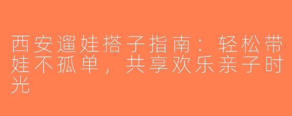 西安遛娃搭子指南：轻松带娃不孤单，共享欢乐亲子时光