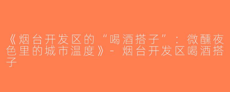《烟台开发区的“喝酒搭子”：微醺夜色里的城市温度》-烟台开发区喝酒搭子