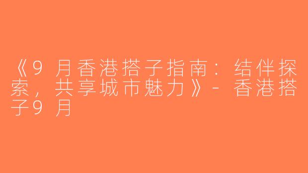 《9月香港搭子指南：结伴探索，共享城市魅力》-香港搭子9月