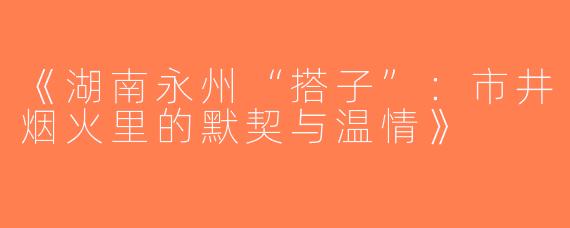 《湖南永州“搭子”：市井烟火里的默契与温情》