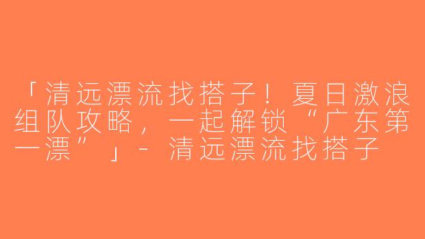 「清远漂流找搭子！夏日激浪组队攻略，一起解锁“广东第一漂”」-清远漂流找搭子