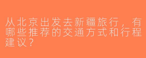从北京出发去新疆旅行，有哪些推荐的交通方式和行程建议？