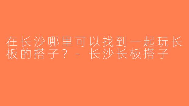 在长沙哪里可以找到一起玩长板的搭子？-长沙长板搭子