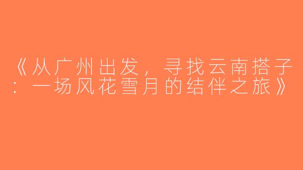 《从广州出发，寻找云南搭子：一场风花雪月的结伴之旅》