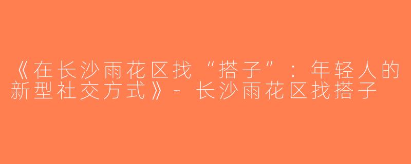 《在长沙雨花区找“搭子”：年轻人的新型社交方式》-长沙雨花区找搭子