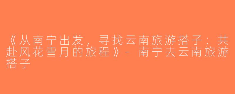 《从南宁出发，寻找云南旅游搭子：共赴风花雪月的旅程》-南宁去云南旅游搭子