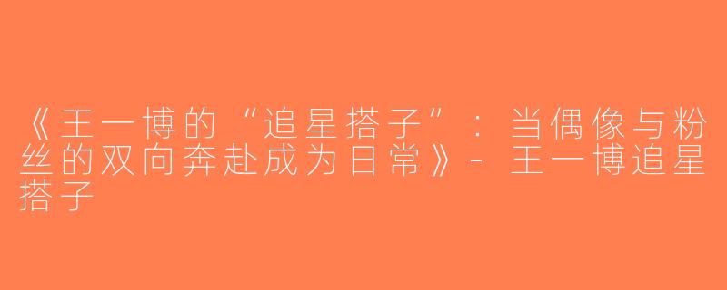 《王一博的“追星搭子”：当偶像与粉丝的双向奔赴成为日常》-王一博追星搭子