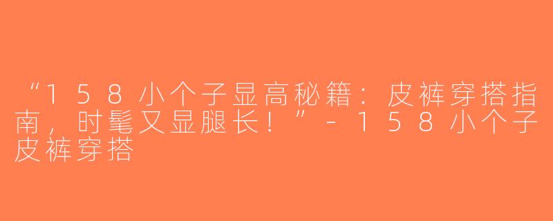 “158小个子显高秘籍：皮裤穿搭指南，时髦又显腿长！”-158小个子皮裤穿搭