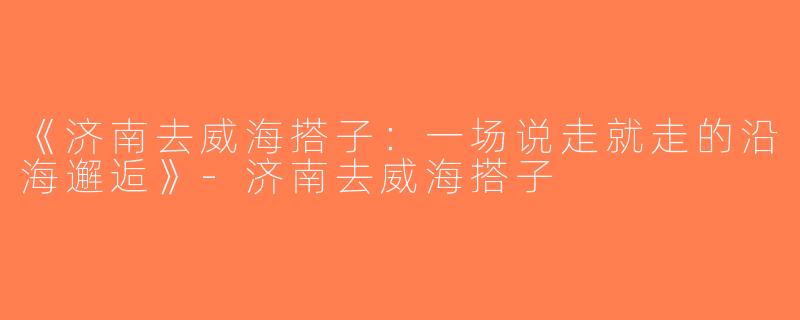 《济南去威海搭子：一场说走就走的沿海邂逅》-济南去威海搭子
