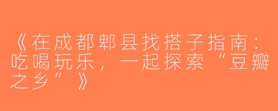 《在成都郫县找搭子指南：吃喝玩乐，一起探索“豆瓣之乡”》