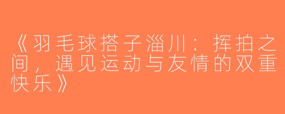 《羽毛球搭子淄川：挥拍之间，遇见运动与友情的双重快乐》