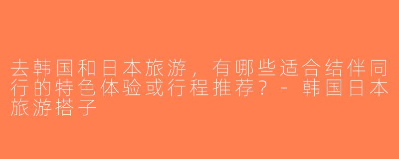 去韩国和日本旅游，有哪些适合结伴同行的特色体验或行程推荐？-韩国日本旅游搭子
